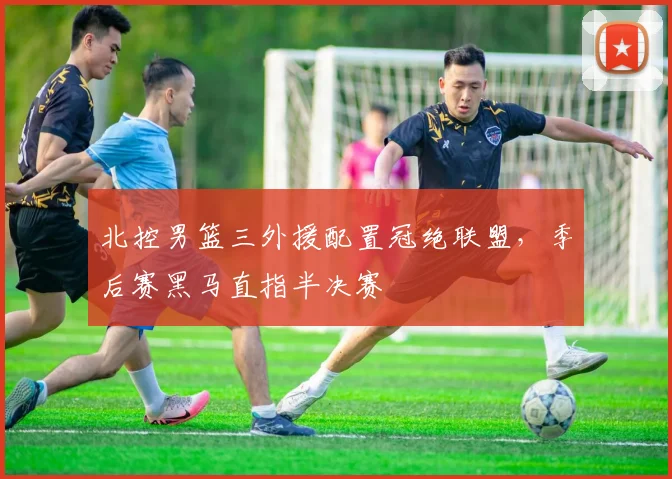 北控男篮三外援配置冠绝联盟，季后赛黑马直指半决赛